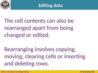 100 Hrs. Information Technology Training © IT Directorate, ICAI
Editing data
The outlined cell and the
highlighted column and
row headings make it
easier for you to see that
cell C5 is the active cell.
Also, the cell reference of
the active cell appears in
the Name Box in the
upper-left corner of the
worksheet. By looking in
the Name Box, you can see
the cell reference of the
active cell.
The cell contents can also be
rearranged apart from being
changed or edited.
Rearranging involves copying,
moving, clearing cells or inserting
and deleting rows.
 