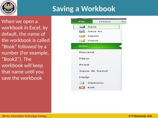 100 Hrs. Information Technology Training © IT Directorate, ICAI
Saving a Workbook
When we open a
workbook in Excel, by
default, the name of
the workbook is called
“Book” followed by a
number (For example,
“Book2”). The
workbook will keep
that name until you
save the workbook
 