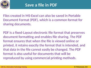 100 Hrs. Information Technology Training © IT Directorate, ICAI
Save a file in PDF
Files created in MS-Excel can also be saved in Portable
Document Format (PDF), which is a common format for
sharing documents.
PDF is a fixed-Layout electronic file format that preserves
document formatting and enables file sharing. The PDF
format ensures that when the file is viewed online or
printed, it retains exactly the format that is intended, and
that data in the file cannot easily be changed. The PDF
format is also useful for documents that will be
reproduced by using commercial printing methods.
 