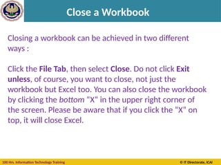 100 Hrs. Information Technology Training © IT Directorate, ICAI
Close a Workbook
Closing a workbook can be achieved in two different
ways :
Click the File Tab, then select Close. Do not click Exit
unless, of course, you want to close, not just the
workbook but Excel too. You can also close the workbook
by clicking the bottom “X” in the upper right corner of
the screen. Please be aware that if you click the “X” on
top, it will close Excel.
 