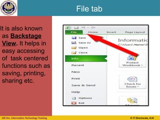 100 Hrs. Information Technology Training © IT Directorate, ICAI
File tab
It is also known
as Backstage
View. It helps in
easy accessing
of task centered
functions such as
saving, printing,
sharing etc.
 