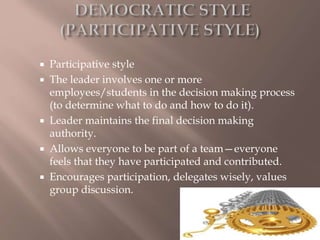  Participative style
 The leader involves one or more
employees/students in the decision making process
(to determine what to do and how to do it).
 Leader maintains the final decision making
authority.
 Allows everyone to be part of a team—everyone
feels that they have participated and contributed.
 Encourages participation, delegates wisely, values
group discussion.
 