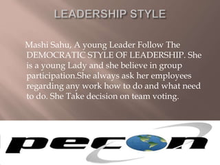 Mashi Sahu, A young Leader Follow The
DEMOCRATIC STYLE OF LEADERSHIP. She
is a young Lady and she believe in group
participation.She always ask her employees
regarding any work how to do and what need
to do. She Take decision on team voting.
 