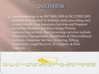  Sun Knowledge is an ISO 9001:2000 & ISO 27001:2005
certified firm located in Kolkata, India providing end-
to-end Health Care Insurance Services and Support
including Business and Knowledge Process
outsourcing services. Sun knowledge services include
Utilization Management, Enrollment & Disenrollment
Services, Customer Service, Invoicing, Billing,
Collections, Legal Services, IT Support, & Risk
Analysis.
 