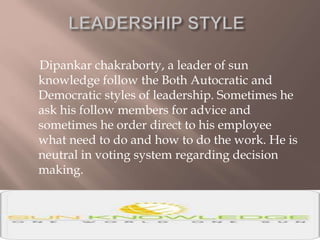 Dipankar chakraborty, a leader of sun
knowledge follow the Both Autocratic and
Democratic styles of leadership. Sometimes he
ask his follow members for advice and
sometimes he order direct to his employee
what need to do and how to do the work. He is
neutral in voting system regarding decision
making.
 