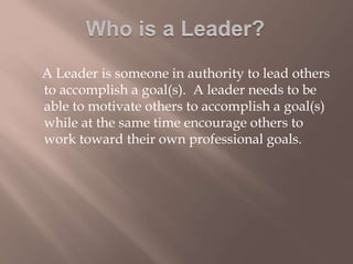 A Leader is someone in authority to lead others
to accomplish a goal(s). A leader needs to be
able to motivate others to accomplish a goal(s)
while at the same time encourage others to
work toward their own professional goals.
 