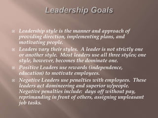  Leadership style is the manner and approach of
providing direction, implementing plans, and
motivating people.
 Leaders vary their styles. A leader is not strictly one
or another style. Most leaders use all three styles; one
style, however, becomes the dominate one.
 Positive Leaders use rewards (independence,
education) to motivate employees.
 Negative Leaders use penalties with employees. These
leaders act domineering and superior w/people.
Negative penalties include: days off without pay,
reprimanding in front of others, assigning unpleasant
job tasks.
 
