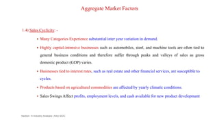 Aggregate Market Factors
1.4) Sales Cyclicity: -
 Many Categories Experience substantial inter year variation in demand.
 Highly capital-intensive businesses such as automobiles, steel, and machine tools are often tied to
general business conditions and therefore suffer through peaks and valleys of sales as gross
domestic product (GDP) varies.
 Businesses tied to interest rates, such as real estate and other financial services, are susceptible to
cycles.
 Products based on agricultural commodities are affected by yearly climatic conditions.
 Sales Swings Affect profits, employment levels, and cash available for new product development
Section -II-Industry Analysis -AAU-SOC 100
 