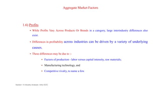 Aggregate Market Factors
1.6) Profits
 While Profits Vary Across Products Or Brands in a category, large interindustry differences also
exist.
 Differences in profitability across industries can be driven by a variety of underlying
causes.
 These differences may be due to :-
 Factors of production - labor versus capital intensity, raw materials;
 Manufacturing technology, and
 Competitive rivalry, to name a few.
Section -II-Industry Analysis -AAU-SOC 102
 