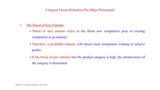 Category Factors Related to The Major Participants
1) The Threat of New Entrants.
 Threat of new entrants refers to the threat new competitors pose to existing
competitors in an industry.
 Therefore, a profitable industry will attract more competitors looking to achieve
profits.
 If the threat of new entrants into the product category is high, the attractiveness of
the category is diminished
Section -II-Industry Analysis -AAU-SOC 105
 