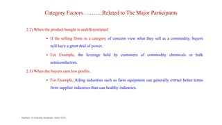 Category Factors ……….Related to The Major Participants
2.2) When the product bought is undifferentiated.
 If the selling firms in a category of concern view what they sell as a commodity, buyers
will have a great deal of power.
 For Example, the leverage held by customers of commodity chemicals or bulk
semiconductors.
2.3) When the buyers earn low profits.
 For Example, Ailing industries such as farm equipment can generally extract better terms
from supplier industries than can healthy industries.
Section -II-Industry Analysis -AAU-SOC 114
 