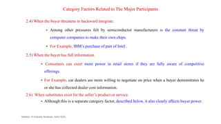 Category Factors Related to The Major Participants
2.4) When the buyer threatens to backward integrate.
 Among other pressures felt by semiconductor manufacturers is the constant threat by
computer companies to make their own chips.
 For Example, IBM’s purchase of part of Intel .
2.5) When the buyer has full information.
 Consumers can exert more power in retail stores if they are fully aware of competitive
offerings.
 For Example, car dealers are more willing to negotiate on price when a buyer demonstrates he
or she has collected dealer cost information.
2.6) When substitutes exist for the seller’s product or service.
 Although this is a separate category factor, described below, it also clearly affects buyer power.
Section -II-Industry Analysis -AAU-SOC 115
 