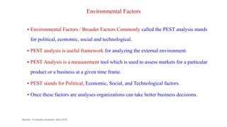 Environmental Factors
 Environmental Factors / Broader Factors Commonly called the PEST analysis stands
for political, economic, social and technological.
 PEST analysis is useful framework for analyzing the external environment.
 PEST Analysis is a measurement tool which is used to assess markets for a particular
product or a business at a given time frame.
 PEST stands for Political, Economic, Social, and Technological factors.
 Once these factors are analyses organizations can take better business decisions.
Section -II-Industry Analysis -AAU-SOC 127
 