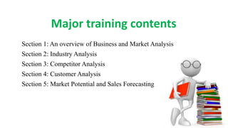 Major training contents:
Section 1: An overview of Business and Market Analysis
Section 2: Industry Analysis
Section 3: Competitor Analysis
Section 4: Customer Analysis
Section 5: Market Potential and Sales Forecasting
 