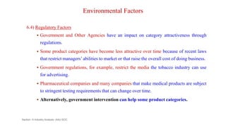 Environmental Factors
6.4) Regulatory Factors
 Government and Other Agencies have an impact on category attractiveness through
regulations.
 Some product categories have become less attractive over time because of recent laws
that restrict managers’ abilities to market or that raise the overall cost of doing business.
 Government regulations, for example, restrict the media the tobacco industry can use
for advertising.
 Pharmaceutical companies and many companies that make medical products are subject
to stringent testing requirements that can change over time.
 Alternatively, government intervention can help some product categories.
Section -II-Industry Analysis -AAU-SOC 134
 