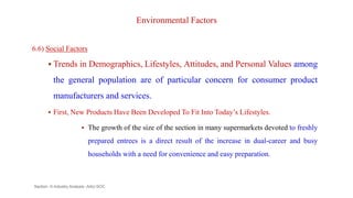 Environmental Factors
6.6) Social Factors
 Trends in Demographics, Lifestyles, Attitudes, and Personal Values among
the general population are of particular concern for consumer product
manufacturers and services.
 First, New Products Have Been Developed To Fit Into Today’s Lifestyles.
 The growth of the size of the section in many supermarkets devoted to freshly
prepared entrees is a direct result of the increase in dual-career and busy
households with a need for convenience and easy preparation.
Section -II-Industry Analysis -AAU-SOC 135
 