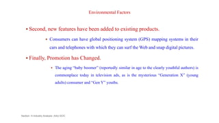 Environmental Factors
 Second, new features have been added to existing products.
 Consumers can have global positioning system (GPS) mapping systems in their
cars and telephones with which they can surf the Web and snap digital pictures.
 Finally, Promotion has Changed.
 The aging “baby boomer” (reportedly similar in age to the clearly youthful authors) is
commonplace today in television ads, as is the mysterious “Generation X” (young
adults) consumer and “Gen Y” youths.
Section -II-Industry Analysis -AAU-SOC 136
 