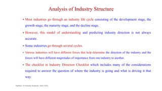 Analysis of Industry Structure
 Most industries go through an industry life cycle consisting of the development stage, the
growth stage, the maturity stage, and the decline stage.
 However, this model of understanding and predicting industry direction is not always
accurate.
 Some industries go through several cycles.
 Various industries will have different forces that help determine the direction of the industry and the
forces will have different magnitudes of importance from one industry to another.
 The checklist in Industry Direction Checklist which includes many of the considerations
required to answer the question of where the industry is going and what is driving it that
way.
Section -II-Industry Analysis -AAU-SOC 140
 