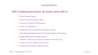 Learning Objective
After Completing this Section the trainee will be able to:-
 Define Competitor analysis
 Explain the need for competitor analysis
 Examine the competitive analysis process
 Explore the competitive set
 Explore the sources of information for competitor analysis
 Apply Managerial Judgment and Customer-based Evaluation of Competitors
 Examine Differential Advantage Analysis
Undertake a marketing audit using the competitive market-mix audit
 Examine a firm using a Competitor Capabilities Matrix
 Investigate how to Position company products
Section -III- Competitor Analysis -AAU-SOC 142
9/22/2023
 