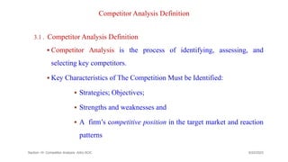 Competitor Analysis Definition
3.1 . Competitor Analysis Definition
 Competitor Analysis is the process of identifying, assessing, and
selecting key competitors.
 Key Characteristics of The Competition Must be Identified:
 Strategies; Objectives;
 Strengths and weaknesses and
 A firm’s competitive position in the target market and reaction
patterns
Section -III- Competitor Analysis -AAU-SOC 144
9/22/2023
 