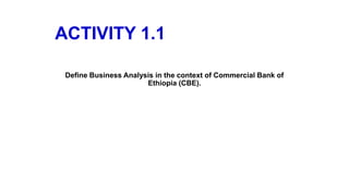 ACTIVITY 1.1
Define Business Analysis in the context of Commercial Bank of
Ethiopia (CBE).
 