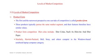 Levels of Market Competition
3-5) Levels of Market Competition
1) Product Form
 The first and the narrowest perspective one can take of competition is called product form.
 These products typically pursue the same market segment, and their features therefore have
similar values.
 Product form competition Diet colas includes Diet Colas, Such As Diet-rite And Diet
Pepsi.
 Similarly, Hewlett-Packard, Dell, Sony, and others compete in the Windows-based
notebook/laptop computer category
9/22/2023
Section -III- Competitor Analysis -AAU-SOC 164
 