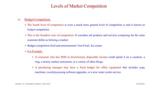 Levels of Market Competition
4) Budget Competition.
 The fourth level of competition is even a much more general level of competition is and is known as
budget competition.
 This is the broadest view of competition: It considers all products and services competing for the same
customer dollar as forming a market.
 Budget competition food and entertainment: Fast Food , Ice cream
 For Example,
 A consumer who has $500 in discretionary disposable income could spend it on a vacation, a
ring, a money market instrument, or a variety of other things.
 A purchasing manager may have a fixed budget for office equipment that includes copy
machines, word processing software upgrades, or a new water cooler service.
9/22/2023
Section -III- Competitor Analysis -AAU-SOC 167
 