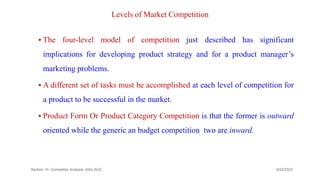 Levels of Market Competition
 The four-level model of competition just described has significant
implications for developing product strategy and for a product manager’s
marketing problems.
 A different set of tasks must be accomplished at each level of competition for
a product to be successful in the market.
 Product Form Or Product Category Competition is that the former is outward
oriented while the generic an budget competition two are inward.
9/22/2023
Section -III- Competitor Analysis -AAU-SOC 169
 