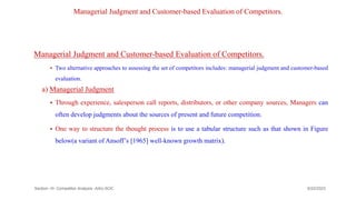 Managerial Judgment and Customer-based Evaluation of Competitors.
Managerial Judgment and Customer-based Evaluation of Competitors.
 Two alternative approaches to assessing the set of competitors includes: managerial judgment and customer-based
evaluation.
a) Managerial Judgment
 Through experience, salesperson call reports, distributors, or other company sources, Managers can
often develop judgments about the sources of present and future competition.
 One way to structure the thought process is to use a tabular structure such as that shown in Figure
below(a variant of Ansoff’s [1965] well-known growth matrix).
9/22/2023
Section -III- Competitor Analysis -AAU-SOC 171
 