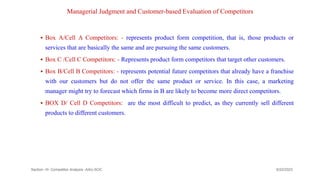 Managerial Judgment and Customer-based Evaluation of Competitors
 Box A/Cell A Competitors: - represents product form competition, that is, those products or
services that are basically the same and are pursuing the same customers.
 Box C /Cell C Competitors: - Represents product form competitors that target other customers.
 Box B/Cell B Competitors: - represents potential future competitors that already have a franchise
with our customers but do not offer the same product or service. In this case, a marketing
manager might try to forecast which firms in B are likely to become more direct competitors.
 BOX D/ Cell D Competitors: are the most difficult to predict, as they currently sell different
products to different customers.
9/22/2023
Section -III- Competitor Analysis -AAU-SOC 173
 