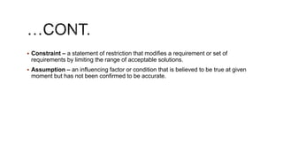  Constraint – a statement of restriction that modifies a requirement or set of
requirements by limiting the range of acceptable solutions.
 Assumption – an influencing factor or condition that is believed to be true at given
moment but has not been confirmed to be accurate.
 