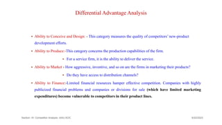 Differential Advantage Analysis
 Ability to Conceive and Design: - This category measures the quality of competitors’ new-product
development efforts.
 Ability to Produce:-This category concerns the production capabilities of the firm.
 For a service firm, it is the ability to deliver the service.
 Ability to Market - How aggressive, inventive, and so on are the firms in marketing their products?
 Do they have access to distribution channels?
 Ability to Finance:-Limited financial resources hamper effective competition. Companies with highly
publicized financial problems and companies or divisions for sale (which have limited marketing
expenditures) become vulnerable to competitors in their product lines.
9/22/2023
Section -III- Competitor Analysis -AAU-SOC 186
 