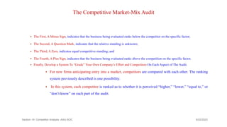 The Competitive Market-Mix Audit
 The First, A Minus Sign, indicates that the business being evaluated ranks below the competitor on the specific factor;
 The Second, A Question Mark, indicates that the relative standing is unknown;
 The Third, A Zero, indicates equal competitive standing; and
 The Fourth, A Plus Sign, indicates that the business being evaluated ranks above the competition on the specific factor.
 Finally, Develop a System To “Grade” Your Own Company’s Effort and Competitors On Each Aspect of The Audit.
 For new firms anticipating entry into a market, competitors are compared with each other. The ranking
system previously described is one possibility.
 In this system, each competitor is ranked as to whether it is perceived “higher,” “lower,” “equal to,” or
“don’t know” on each part of the audit.
9/22/2023
Section -III- Competitor Analysis -AAU-SOC 197
 