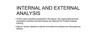  Of the major activities presented in the figure, the organizational level
evaluation activities and techniques are relevant for market analysis
training.
 Hence, issues related to internal and external analysis are discussed as
follows:
 
