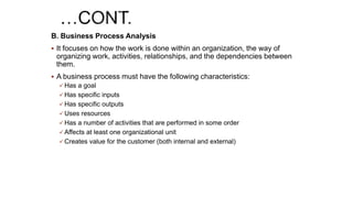 B. Business Process Analysis
 It focuses on how the work is done within an organization, the way of
organizing work, activities, relationships, and the dependencies between
them.
 A business process must have the following characteristics:
 Has a goal
 Has specific inputs
 Has specific outputs
 Uses resources
 Has a number of activities that are performed in some order
 Affects at least one organizational unit
 Creates value for the customer (both internal and external)
 