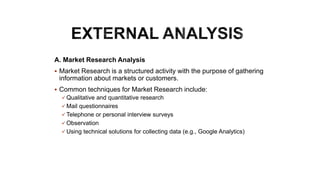 A. Market Research Analysis
 Market Research is a structured activity with the purpose of gathering
information about markets or customers.
 Common techniques for Market Research include:
 Qualitative and quantitative research
 Mail questionnaires
 Telephone or personal interview surveys
 Observation
 Using technical solutions for collecting data (e.g., Google Analytics)
 