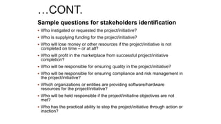 Sample questions for stakeholders identification
 Who instigated or requested the project/initiative?
 Who is supplying funding for the project/initiative?
 Who will lose money or other resources if the project/initiative is not
completed on time – or at all?
 Who will profit in the marketplace from successful project/initiative
completion?
 Who will be responsible for ensuring quality in the project/initiative?
 Who will be responsible for ensuring compliance and risk management in
the project/initiative?
 Which organizations or entities are providing software/hardware
resources for the project/initiative?
 Who will be held responsible if the project/initiative objectives are not
met?
 Who has the practical ability to stop the project/initiative through action or
inaction?
 