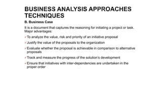 B. Business Case
It is a document that captures the reasoning for initiating a project or task.
Major advantages:
To analyze the value, risk and priority of an initiative proposal
Justify the value of the proposals to the organization
Evaluate whether the proposal is achievable in comparison to alternative
proposals
Track and measure the progress of the solution’s development
Ensure that initiatives with inter-dependencies are undertaken in the
proper order
 