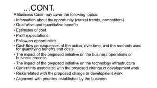 A Business Case may cover the following topics:
 Information about the opportunity (market trends, competitors)
 Qualitative and quantitative benefits
 Estimates of cost
 Profit expectations
 Follow-on opportunities
 Cash flow consequences of the action, over time, and the methods used
for quantifying benefits and costs
 The impact of the proposed initiative on the business operations or
business process
 The impact of the proposed initiative on the technology infrastructure
 Constraints associated with the proposed change or development work
 Risks related with the proposed change or development work
 Alignment with priorities established by the business
 