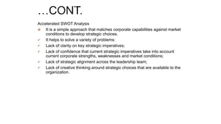 Accelerated SWOT Analysis
 It is a simple approach that matches corporate capabilities against market
conditions to develop strategic choices.
 It helps to solve a variety of problems:
 Lack of clarity on key strategic imperatives;
 Lack of confidence that current strategic imperatives take into account
current corporate strengths, weaknesses and market conditions;
 Lack of strategic alignment across the leadership team;
 Lack of creative thinking around strategic choices that are available to the
organization.
 