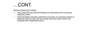 Business Diagnostic Findings
 Used presenting the essential findings and observations from a business
diagnostic phase.
 These templates should be used at the conclusion of a business analysis or
diagnostic exercise when the key findings and observations need to be
socialized with a stakeholder group.
 