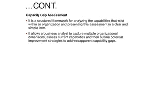 Capacity Gap Assessment
 It is a structured framework for analyzing the capabilities that exist
within an organization and presenting this assessment in a clear and
simple form.
 It allows a business analyst to capture multiple organizational
dimensions, assess current capabilities and then outline potential
improvement strategies to address apparent capability gaps.
 