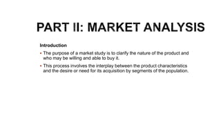 Introduction
 The purpose of a market study is to clarify the nature of the product and
who may be willing and able to buy it.
 This process involves the interplay between the product characteristics
and the desire or need for its acquisition by segments of the population.
 