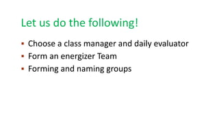Let us do the following!
 Choose a class manager and daily evaluator
 Form an energizer Team
 Forming and naming groups
 