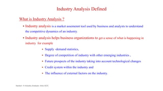 Industry Analysis Defined
What is Industry Analysis ?
 Industry analysis is a market assemennt tool used by business and analysts to understand
the competitive dynamics of an industry.
 Industry analysis helps business organizations to get a sense of what is happening in
industry for example
 Supply -demand statistics,
 Degree of competition of industry with other emerging industries ,
 Future prospects of the industry taking into account technological changes
 Credit system within the industry and
 The influence of external factors on the industry.
Section -II-Industry Analysis -AAU-SOC 82
 
