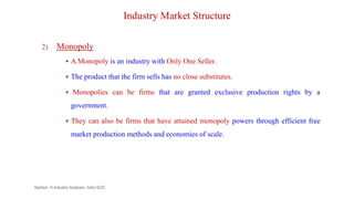 Industry Market Structure
2) Monopoly
 A Monopoly is an industry with Only One Seller.
 The product that the firm sells has no close substitutes.
 Monopolies can be firms that are granted exclusive production rights by a
government.
 They can also be firms that have attained monopoly powers through efficient free
market production methods and economies of scale.
Section -II-Industry Analysis -AAU-SOC 86
 