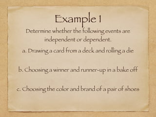 Example 1
Determine whether the following events are
independent or dependent.
a. Drawing a card from a deck and rolling a die
b. Choosing a winner and runner-up in a bake off
c. Choosing the color and brand of a pair of shoes
 