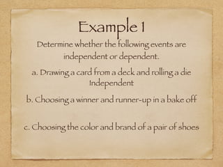 Example 1
Determine whether the following events are
independent or dependent.
a. Drawing a card from a deck and rolling a die
b. Choosing a winner and runner-up in a bake off
c. Choosing the color and brand of a pair of shoes
Independent
 