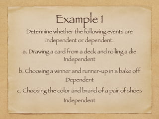 Example 1
Determine whether the following events are
independent or dependent.
a. Drawing a card from a deck and rolling a die
b. Choosing a winner and runner-up in a bake off
c. Choosing the color and brand of a pair of shoes
Independent
Dependent
Independent
 
