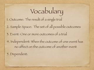 Vocabulary
1. Outcome: The result of a single trial
2. Sample Space: The set of all possible outcomes
3. Event: One or more outcomes of a trial
4. Independent: When the outcome of one event has
no affect on the outcome of another event
5. Dependent:
 